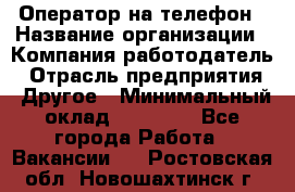 Оператор на телефон › Название организации ­ Компания-работодатель › Отрасль предприятия ­ Другое › Минимальный оклад ­ 16 000 - Все города Работа » Вакансии   . Ростовская обл.,Новошахтинск г.